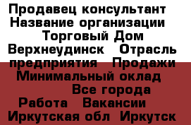 Продавец-консультант › Название организации ­ Торговый Дом Верхнеудинск › Отрасль предприятия ­ Продажи › Минимальный оклад ­ 15 000 - Все города Работа » Вакансии   . Иркутская обл.,Иркутск г.